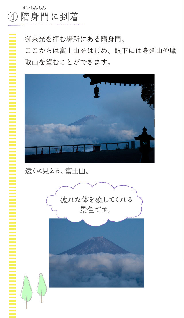 4.隋身門（ずいしんもん）に到着 御来光を拝む場所にある隋身門。 ここからは富士山をはじめ、眼下には身延山や鷹取山を望むことができます。遠くに見える、富士山。「疲れた体を癒してくれる景色です。」