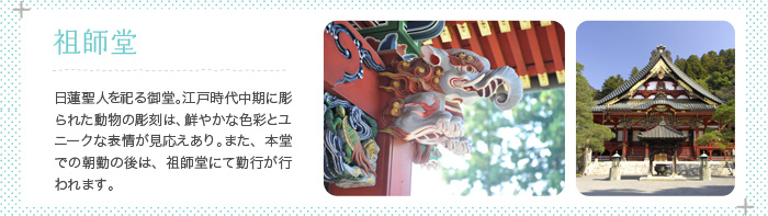 祖師堂 日蓮聖人を祀る御堂。江戸時代中期に彫られた動物の彫刻は、鮮やかな色彩とユニークな表情が見応えあり。また、朝勤の後は祖師堂にて御開帳が行われます。