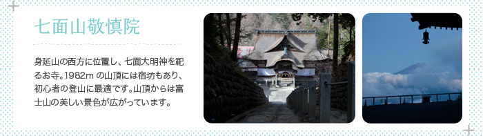 七面山敬慎院 身延山の南西に位置し、七面大明神を祀るお寺。1982mの山頂には宿坊もあり、初心者の登山に最適です。山頂からは富士山を望める絶景が広がっています。